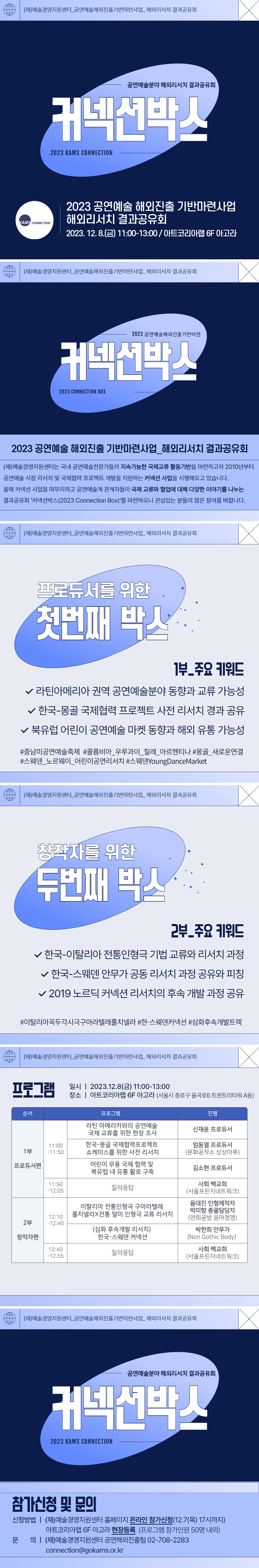 커넥션박스 2023 KAMS CONNECTION. 2023공연예술 해외진출 기반마련사업 해외리서치 결과공유회 2023년 12월 8일 금요일 11시부터 13시까지 아트코리아랩 6층 아고라. (재)예술경영지원센터는 국내 공연예술전문가들의 지속가능한 국제교류 활동기반을 마련하고자 2010년부터 공연예술 시장 리서치 및 국제협력 프로젝트 개발을 지원하는 커넥션 사업을 시행해오고 있습니다. 올해 커넥션 사업을 마무리하고 공연예술계 관계자들이 국제 교류와 협업에 대해 다양한 이야기를 나누는 결과공유회 '커넥션박스(2023 Connection Box)'를 마련하오니 관심있는 분들의 많은 참여를 바랍니다. 프로듀서를 위한 첫번째 박스. 1부 주요키워드. 라틴아메리카 권역 공연예술분야 동향과 교류 가능성. 한국 몽골 국제협력 프로젝트 사전 리서치 경과 공유. 북유럽 어린이 공연예술 마켓 동향과 해외 유통 가능성. #중남미공연예술축제#콜롬비아 우루과이 칠레 아르헨티나#몽골 새로운연결#스웨덴 노르웨이 어린이공연리서치#스웨덴YoungDanceMarket. 창작자를 위한 두번째 박스. 2부 주요키워드. 한국 이탈리아 전통인형극 기법 교류와 리서치 과정. 한국 스웨덴 안무가 공동 리서치 과정 공유와 피칭. 2019 노르딕 커넥션 리서치의 후속 개발 과정 공유. #이탈리아꼭두각시극구아라텔레풀치넬라 #한 스웨덴커넥션 #심화후속개발트랙. 프로그램. 일시 2023년 12월 8일 금요일 11시부터 13시까지. 장소 아트코리아랩 6층 아고라. 서울시 종로구 율곡로6 트윈트리타워 A동. 순서. 프로그램. 진행. 1부 프로듀서편. 11시부터 11시 50분까지. 라틴 아메리카와의 공연예술 국제 교류를 위한 현장조사 신재윤 프로듀서. 한국 몽골 국제협력프로젝트 쇼케이스를 위한 사전 리서치 문화공작소 상상마루 엄동열 프로듀서. 어린이 무용 국제 협력 및 북유럽 내 유통 활로 구축 김소현 프로듀서. 11시50분부터 12시5분까지 질의응답 서울프린지네트워크 사회 백교희. 2부 창작자편. 12시 10분부터 12시 40분까지. 이탈리아 전통인형극 구아라텔레풀치넬라X전통 덜미 인형극 교류 리서치 연희공방 음마갱깽 으매진 인형제작자, 박미향 총괄담당자. 심화 후속개발 리서치 한국 스웨덴 커넥션 Non Gothic Body 박한희 안무가. 12시 40분부터 12시 55분까지 질의응답 서울프린지네트워크 사회 백교희. 참가신청 및 문의. 신청방법. (재)예술경영지원센터 홈페이지 온라인 참가신청 12월 7일 목요일 17시까지. 아트코리아랩 6층 아고라 현장등록 프로그램 참가인원 50명 내외. 문의. (재)예술경영지원센터 공연해외진출팀 02-708-2283 connection@gokams.or.kr.